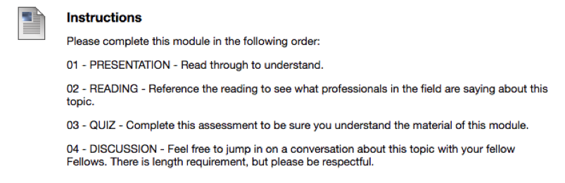 Screengrab image of module instructions that reads: Instructions. Please complete this module in the following order: 01 - Presentation - Read through to understand. 02 - Readings - Reference the reading to see what professionals in the field are saying about this topic. 03 - Quiz - Complete this assignment to be sure you understand the material in this module. 04 - Discussion - Feel free to jump in on a conversation about this topic with your fellow Fellows. There is length requirement, but please be respectful.