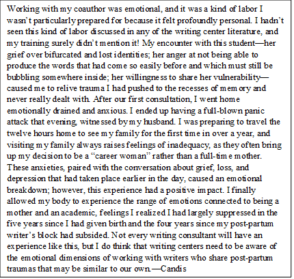 Working with my coauthor was emotional, and it was a kind of labor I wasn’t particularly prepared for because it felt profoundly personal. I hadn’t seen this kind of labor in any of the writing center labor, and my training surely didn’t discuss it! My encounter with this student—her grief over bifurcated and lost identities; her anger at not being able to produce the words that had come so easily before and which must still be bubbling somewhere inside; her willingness to share her vulnerability—caused me to relive trauma I had pushed to the recesses of memory and never really dealt with. After our first consultation, I went home emotionally drained and anxious. I ended up having a full-blown panic attack that evening, witnessed by my husband. I was preparing to travel the twelve hours home to see my family for the first time in over a year, and visiting my family always raises feelings of inadequacy, as they often bring up my decision to be a “career woman” rather than a full-time mother. These anxieties, paired with the conversation about grief, loss, and depression that had taken place earlier in the day, caused an emotional breakdown; however, this experience had a positive impact. I finally allowed my body to experience the range of emotions connected to being a mother and an academic, feelings I realized I had largely suppressed in the five years since I had given birth and the four years since my post-partum writer’s block had subsided. Not every writing consultant will have an experience like this, but I do think that writing centers need to be aware of the emotional dimensions of working with writers who share post-partum traumas that may be similar to our own.—CB