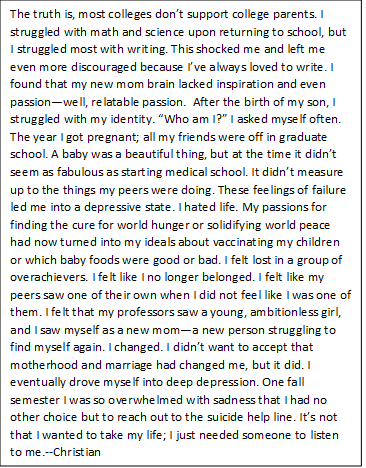 The truth is, most colleges don’t support college parents. I struggled with math and science upon returning to school, but I struggled most with writing. This shocked me and left me even more discouraged because I’ve always loved to write. I found that my new mom brain lacked inspiration and even passion—well, relatable passion. After the birth of my son, I struggled with my identity. “Who am I?” I asked myself often. The year I got pregnant; all my friends were off in graduate school. A baby was a beautiful thing, but at the time it didn’t seem as fabulous as starting medical school. It didn’t measure up to the things my peers were doing. These feelings of failure led me into a depressive state. I hated life. My passions for finding the cure for world hunger or solidifying world peace had now turned into my ideals about vaccinating my children or which baby foods were good or bad. I felt lost in a group of overachievers. I felt like I no longer belonged. I felt like my peers saw one of their own when I did not feel like I was one of them. I felt that my professors saw a young, ambitionless girl, and I saw myself as a new mom—a new person struggling to find myself again. I changed. I didn’t want to accept that motherhood and marriage had changed me, but it did. I eventually drove myself into deep depression. One fall semester I was so overwhelmed with sadness that I had no other choice but to reach out to the suicide help line. It’s not that I wanted to take my life; I just needed someone to listen to me.--CO