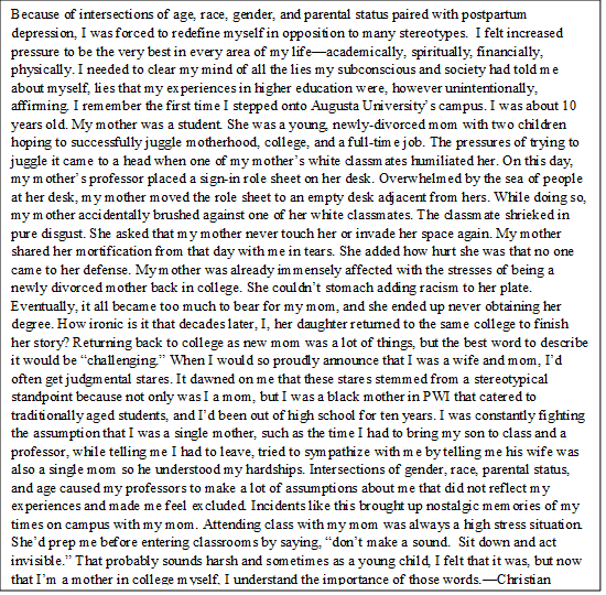 Because of intersections of age, race, gender, and parental status paired with postpartum depression, I was forced to redefine myself in opposition to many stereotypes. I felt increased pressure to be the very best in every area of my life—academically, spiritually, financially, physically. I needed to clear my mind of all the lies my subconscious and society had told me about myself, lies that my experiences in higher education were, however unintentionally, affirming. I remember the first time I stepped onto [X] University’s campus. I was about 10 years old. My mother was a student. She was a young, newly-divorced mom with two children hoping to successfully juggle motherhood, college, and a full-time job. The pressures of trying to juggle it came to a head when one of my mother’s white classmates humiliated her. On this day, my mother’s professor placed a sign-in role sheet on her desk. Overwhelmed by the sea of people at her desk, my mother moved the role sheet to an empty desk adjacent from hers. While doing so, my mother accidentally brushed against one of her white classmates. The classmate shrieked in pure disgust. She asked that my mother never touch her or invade her space again. My mother shared her mortification from that day with me in tears. She added how hurt she was that no one came to her defense. My mother was already immensely affected with the stresses of being a newly divorced mother back in college. She couldn’t stomach adding racism to her plate. Eventually, it all became too much to bear for my mom, and she ended up never obtaining her degree. How ironic is it that decades later, I, her daughter returned to the same college to finish her story? Returning back to college as new mom was a lot of things, but the best word to describe it would be “challenging.” When I would so proudly announce that I was a wife and mom, I’d often get judgmental stares. It dawned on me that these stares stemmed from a stereotypical standpoint because not only was I a mom, but I was a black mother in PWI that catered to traditionally aged students, and I’d been out of high school for ten years. I was constantly fighting the assumption that I was a single mother, such as the time I had to bring my son to class and a professor, while telling me I had to leave, tried to sympathize with me by telling me his wife was also a single mom so he understood my hardships. Intersections of gender, race, parental status, and age caused my professors to make a lot of assumptions about me that did not reflect my experiences and made me feel excluded. Incidents like this brought up nostalgic memories of my times on campus with my mom. Attending class with my mom was always a high stress situation. She’d prep me before entering classrooms by saying, “don’t make a sound. Sit down and act invisible.” That probably sounds harsh and sometimes as a young child, I felt that it was, but now that I’m a mother in college myself, I understand the importance of those words.—CO