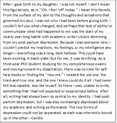 After I gave birth to my daughter, I was not myself. I don’t mean this figuratively, as in, “Oh, I feel ‘off’ today.” I mean this literally. From the surface of my skin to the thoughts and sensations that governed my soul, I was not who I had been before giving birth. I couldn’t tell you what changed, and perhaps that lack of ability to communicate what had happened to me was the start of my nearly year-long battle with academic writer’s block stemming from my post-partum depression. Because I was someone new, I couldn’t predict my reactions, my feelings, or my intelligence any longer—everything was a long, dark hallway. This could have been exciting. A blank slate! But for me, it was terrifying. As a third-year PhD student studying for my comprehensive exams and moving toward my dissertation, there was no time for self-help books or finding the “new me.” I needed the old one, the tried-and-true one, and the one I knew could do it all. I had never felt less capable, less like myself. So there I was, unable to write, something that I had not expected or experienced before. After all, writing had always been so central to my identity. I had post-partum depression, but I was also increasingly depressed about my academic and writing performance. The two forms of depression could not be separated, as each was inherently bound up in the other.--CB