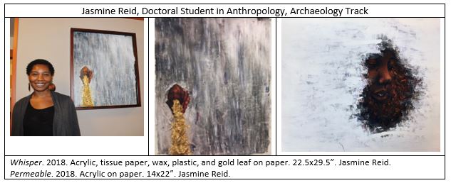 The image on the left is of the artist, Jasmine Reid, a Doctoral Student in Anthropology, Archaeology Track. The middle image is Reid's painting, titled "Whisper." 2018. Acrylic, tissue paper, wax, plastic, and gold leaf on paper. 22.5x29.5”. The third image is another paining by Reid, this one titled, "Permeable." 2018. Acrylic on paper. 14x22”.