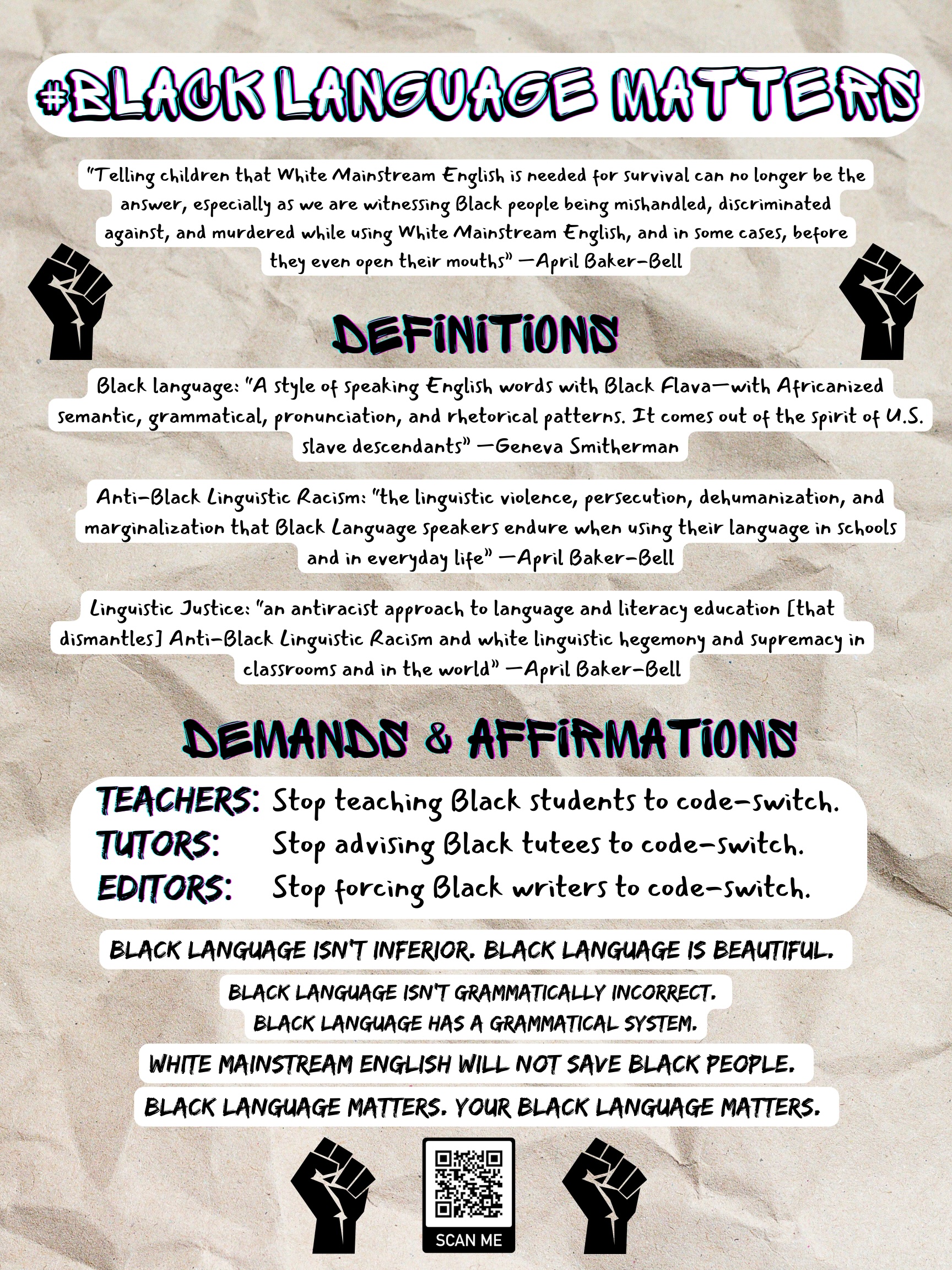 Figure 1. Flyer with light brown background and black text over white boxes. The flyer reads: "#BlackLanguageMatters. “Telling children that White Mainstream English is needed for survival can no longer be the answer, especially as we are witnessing Black people being mishandled, discriminated against, and murdered while using White Mainstream English, and in some cases, before they even open their mouths” —April Baker-Bell. Black language: “A style of speaking English words with Black Flava—with Africanized semantic, grammatical, pronunciation, and rhetorical patterns. It comes out of the spirit of U.S. slave descendants” —Geneva Smitherman. Anti-Black Linguistic Racism: “the linguistic violence, persecution, dehumanization, and marginalization that Black Language speakers endure when using their language in schools and in everyday life” —April Baker-Bell. Linguistic Justice: “an antiracist approach to language and literacy education [that dismantles] Anti-Black Linguistic Racism and white linguistic hegemony and supremacy in classrooms and in the world” —April Baker-Bell. Teachers: Stop teaching Black students to code-switch. Tutors: Stop advising Black tutees to code-switch. Editors: Stop forcing Black writers to code-switch. Black language isn’t inferior. Black language is beautiful. Black language isn’t grammatically incorrect. Black language has a grammatical system. White Mainstream English will not save Black people. Black language matters. Your Black language matters."