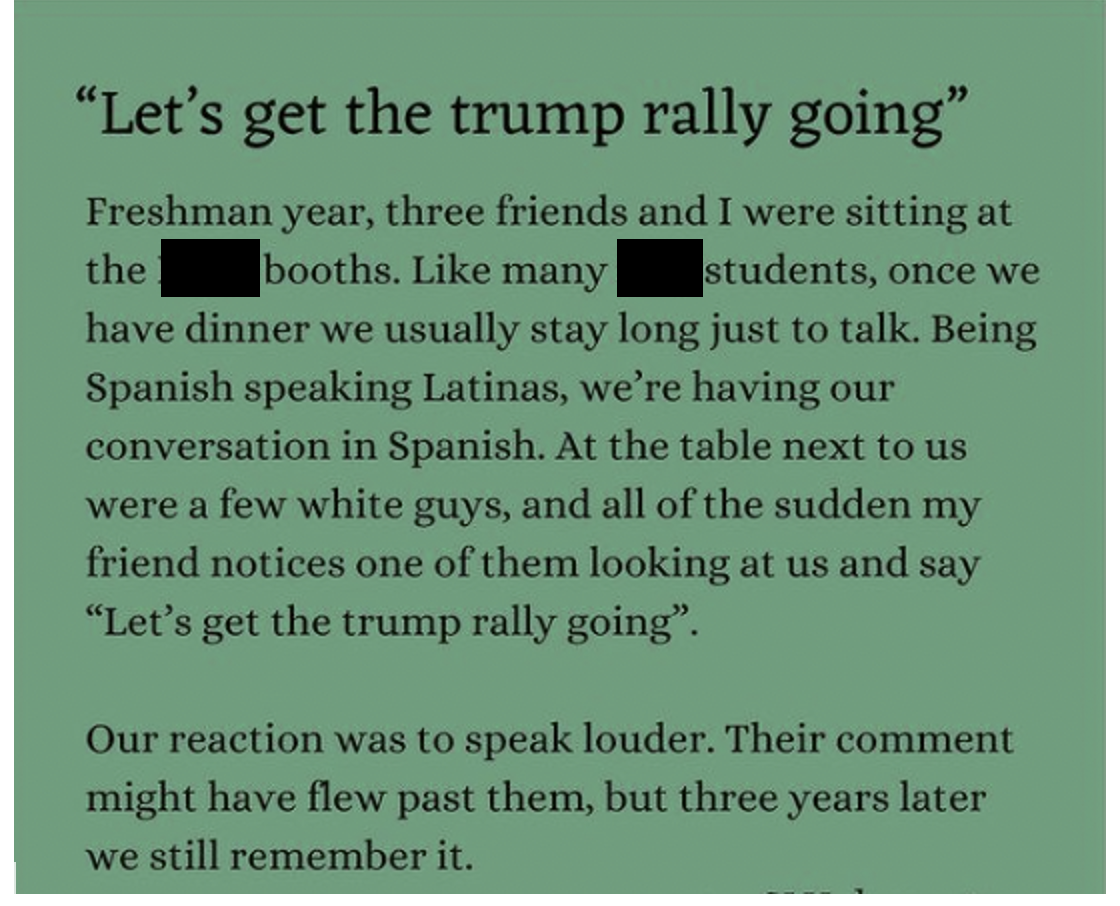 On green background, the Instagram post reads: Let’s get the trump rally going. Freshman year, three friends and I were sitting at the [dining hall] booths. Like many [university] students, once we have dinner, we usually stay long just to talk. Being Spanish speaking Latinas, we’re having our conversation in Spanish. At the table next to us were a few white guys, and all of the sudden my friend notices one of them looking at us and say “Let’s get the trump rally going.” Our reaction was to speak louder. Their comment might have flew past them, but three years later we still remember it.